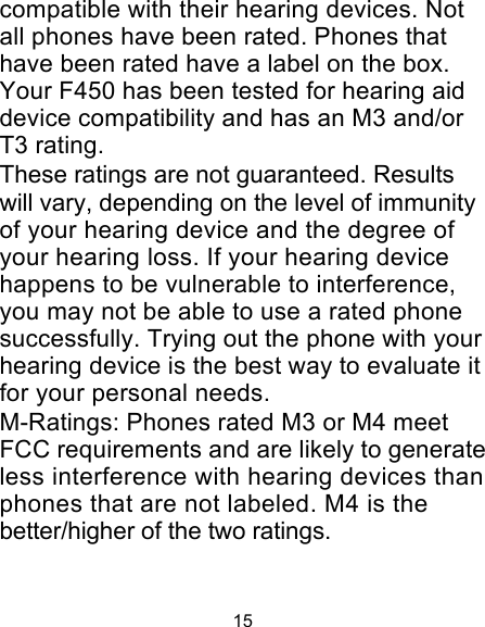 15 compatible with their hearing devices. Not all phones have been rated. Phones that have been rated have a label on the box. Your F450 has been tested for hearing aid device compatibility and has an M3 and/or T3 rating. These ratings are not guaranteed. Results will vary, depending on the level of immunity of your hearing device and the degree of your hearing loss. If your hearing device happens to be vulnerable to interference, you may not be able to use a rated phone successfully. Trying out the phone with your hearing device is the best way to evaluate it for your personal needs. M-Ratings: Phones rated M3 or M4 meet FCC requirements and are likely to generate less interference with hearing devices than phones that are not labeled. M4 is the better/higher of the two ratings. 