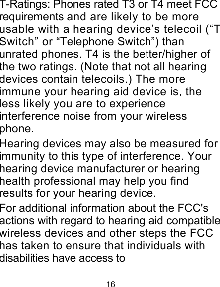 16 T-Ratings: Phones rated T3 or T4 meet FCC requirements and are likely to be more usable with a hearing device’s telecoil (“T Switch” or “Telephone Switch”) than unrated phones. T4 is the better/higher of the two ratings. (Note that not all hearing devices contain telecoils.) The more immune your hearing aid device is, the less likely you are to experience interference noise from your wireless phone.   Hearing devices may also be measured for immunity to this type of interference. Your hearing device manufacturer or hearing health professional may help you find results for your hearing device.   For additional information about the FCC&apos;s actions with regard to hearing aid compatible wireless devices and other steps the FCC has taken to ensure that individuals with disabilities have access to 