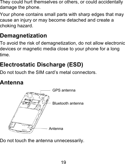 19 They could hurt themselves or others, or could accidentally damage the phone. Your phone contains small parts with sharp edges that may cause an injury or may become detached and create a choking hazard. Demagnetization To avoid the risk of demagnetization, do not allow electronic devices or magnetic media close to your phone for a long time. Electrostatic Discharge (ESD) Do not touch the SIM card’s metal connectors. Antenna  Do not touch the antenna unnecessarily. GPS antenna Bluetooth antenna Antenna 