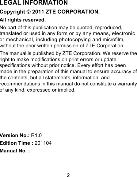 2 LEGAL INFORMATION Copyright © 2011 ZTE CORPORATION. All rights reserved. No part of this publication may be quoted, reproduced, translated or used in any form or by any means, electronic or mechanical, including photocopying and microfilm, without the prior written permission of ZTE Corporation. The manual is published by ZTE Corporation. We reserve the right to make modifications on print errors or update specifications without prior notice. Every effort has been made in the preparation of this manual to ensure accuracy of the contents, but all statements, information, and recommendations in this manual do not constitute a warranty of any kind, expressed or implied.      Version No.: R1.0 Edition Time : 201104 Manual No. :   