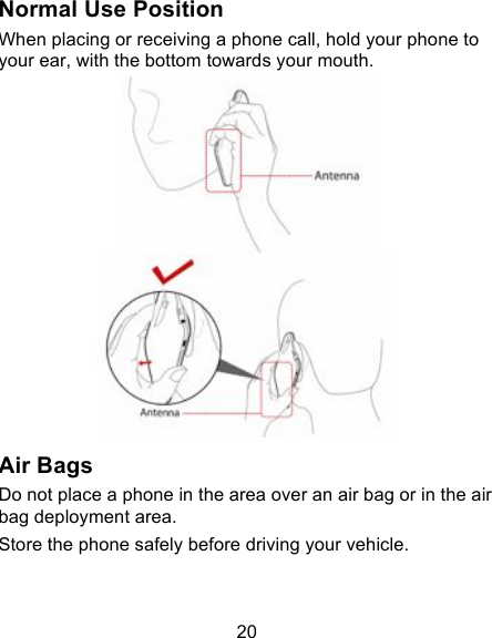 20 Normal Use Position When placing or receiving a phone call, hold your phone to your ear, with the bottom towards your mouth.   Air Bags Do not place a phone in the area over an air bag or in the air bag deployment area. Store the phone safely before driving your vehicle. 