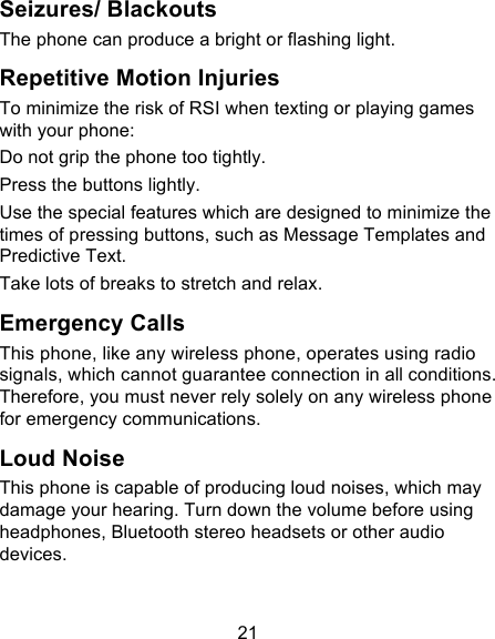 21 Seizures/ Blackouts The phone can produce a bright or flashing light. Repetitive Motion Injuries To minimize the risk of RSI when texting or playing games with your phone: Do not grip the phone too tightly. Press the buttons lightly. Use the special features which are designed to minimize the times of pressing buttons, such as Message Templates and Predictive Text. Take lots of breaks to stretch and relax. Emergency Calls This phone, like any wireless phone, operates using radio signals, which cannot guarantee connection in all conditions. Therefore, you must never rely solely on any wireless phone for emergency communications. Loud Noise This phone is capable of producing loud noises, which may damage your hearing. Turn down the volume before using headphones, Bluetooth stereo headsets or other audio devices. 