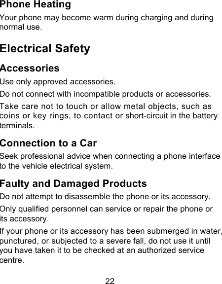 22 Phone Heating Your phone may become warm during charging and during normal use. Electrical Safety Accessories Use only approved accessories. Do not connect with incompatible products or accessories. Take care not to touch or allow metal objects, such as coins or key rings, to contact or short-circuit in the battery terminals. Connection to a Car Seek professional advice when connecting a phone interface to the vehicle electrical system. Faulty and Damaged Products Do not attempt to disassemble the phone or its accessory. Only qualified personnel can service or repair the phone or its accessory. If your phone or its accessory has been submerged in water, punctured, or subjected to a severe fall, do not use it until you have taken it to be checked at an authorized service centre. 