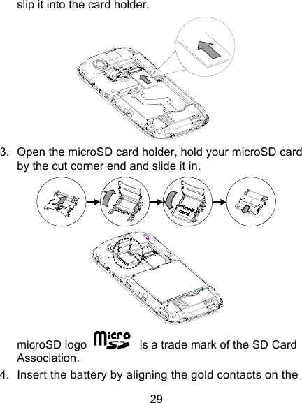 29 slip it into the card holder.    3. Open the microSD card holder, hold your microSD card by the cut corner end and slide it in.   microSD logo    is a trade mark of the SD Card Association. 4. Insert the battery by aligning the gold contacts on the 