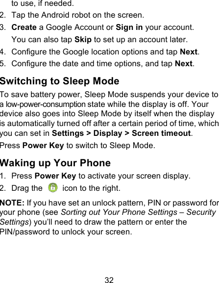 32 to use, if needed. 2. Tap the Android robot on the screen. 3. Create a Google Account or Sign in your account. You can also tap Skip to set up an account later. 4. Configure the Google location options and tap Next. 5. Configure the date and time options, and tap Next. Switching to Sleep Mode To save battery power, Sleep Mode suspends your device to a low-power-consumption state while the display is off. Your device also goes into Sleep Mode by itself when the display is automatically turned off after a certain period of time, which you can set in Settings &gt; Display &gt; Screen timeout.   Press Power Key to switch to Sleep Mode. Waking up Your Phone 1. Press Power Key to activate your screen display. 2.  Drag the  icon to the right. NOTE: If you have set an unlock pattern, PIN or password for your phone (see Sorting out Your Phone Settings – Security Settings) you’ll need to draw the pattern or enter the PIN/password to unlock your screen. 