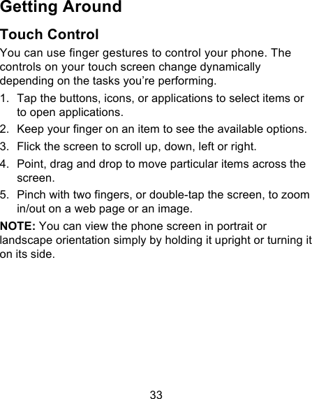 33 Getting Around Touch Control You can use finger gestures to control your phone. The controls on your touch screen change dynamically depending on the tasks you’re performing. 1. Tap the buttons, icons, or applications to select items or to open applications. 2. Keep your finger on an item to see the available options. 3. Flick the screen to scroll up, down, left or right. 4. Point, drag and drop to move particular items across the screen. 5. Pinch with two fingers, or double-tap the screen, to zoom in/out on a web page or an image. NOTE: You can view the phone screen in portrait or landscape orientation simply by holding it upright or turning it on its side.         