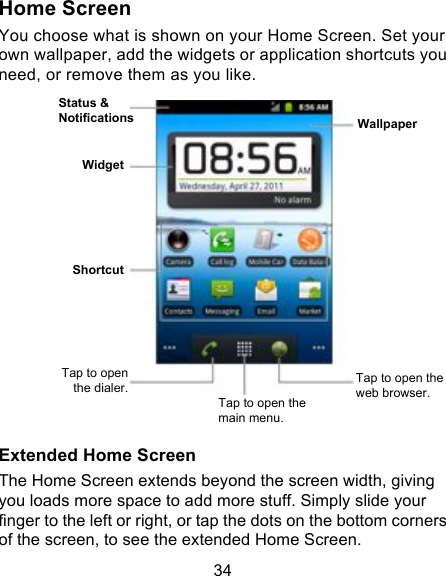 34 Home Screen You choose what is shown on your Home Screen. Set your own wallpaper, add the widgets or application shortcuts you need, or remove them as you like.               Extended Home Screen The Home Screen extends beyond the screen width, giving you loads more space to add more stuff. Simply slide your finger to the left or right, or tap the dots on the bottom corners of the screen, to see the extended Home Screen.   Status &amp; Notifications Widget Tap to open the dialer. Tap to open the main menu. Tap to open the web browser. Wallpaper Shortcut 