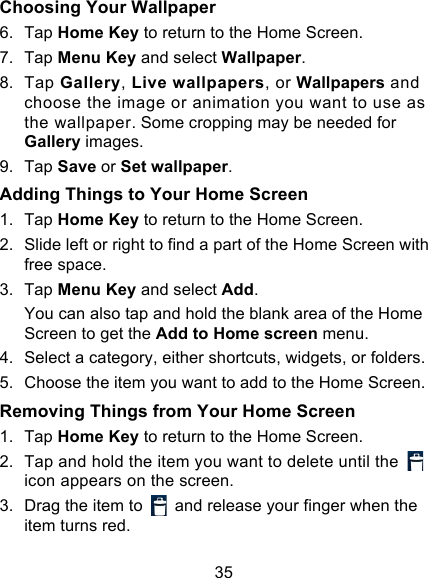 35 Choosing Your Wallpaper     6. Tap Home Key to return to the Home Screen. 7. Tap Menu Key and select Wallpaper. 8. Tap Gallery, Live wallpapers, or Wallpapers and choose the image or animation you want to use as the wallpaper. Some cropping may be needed for Gallery images. 9. Tap Save or Set wallpaper. Adding Things to Your Home Screen 1. Tap Home Key to return to the Home Screen. 2. Slide left or right to find a part of the Home Screen with free space. 3. Tap Menu Key and select Add. You can also tap and hold the blank area of the Home Screen to get the Add to Home screen menu. 4. Select a category, either shortcuts, widgets, or folders. 5. Choose the item you want to add to the Home Screen. Removing Things from Your Home Screen 1. Tap Home Key to return to the Home Screen. 2. Tap and hold the item you want to delete until the   icon appears on the screen. 3. Drag the item to   and release your finger when the item turns red. 