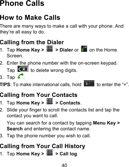 40 Phone Calls How to Make Calls There are many ways to make a call with your phone. And they’re all easy to do. Calling from the Dialer 1. Tap Home Key &gt;   &gt; Dialer or   on the Home Screen. 2. Enter the phone number with the on-screen keypad. Tap   to delete wrong digits. 3. Tap  . TIPS: To make international calls, hold   to enter the “+”. Calling from Your Contacts 1. Tap Home Key &gt;   &gt; Contacts. 2. Slide your finger to scroll the contacts list and tap the contact you want to call. You can search for a contact by tapping Menu Key &gt; Search and entering the contact name. 3. Tap the phone number you wish to call. Calling from Your Call History 1. Tap Home Key &gt;   &gt; Call log. 