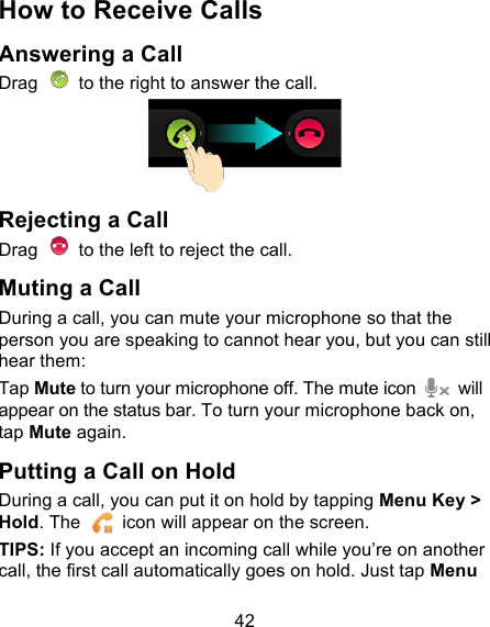 42 How to Receive Calls Answering a Call Drag   to the right to answer the call.  Rejecting a Call Drag   to the left to reject the call. Muting a Call During a call, you can mute your microphone so that the person you are speaking to cannot hear you, but you can still hear them: Tap Mute to turn your microphone off. The mute icon    will appear on the status bar. To turn your microphone back on, tap Mute again. Putting a Call on Hold During a call, you can put it on hold by tapping Menu Key &gt; Hold. The   icon will appear on the screen. TIPS: If you accept an incoming call while you’re on another call, the first call automatically goes on hold. Just tap Menu 