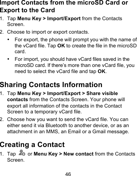 46 Import Contacts from the microSD Card or Export to the Card 1. Tap Menu Key &gt; Import/Export from the Contacts Screen. 2. Choose to import or export contacts.   • For export, the phone will prompt you with the name of the vCard file. Tap OK to create the file in the microSD card. • For import, you should have vCard files saved in the microSD card. If there’s more than one vCard file, you need to select the vCard file and tap OK. Sharing Contacts Information 1. Tap Menu Key &gt; Import/Export &gt; Share visible contacts from the Contacts Screen. Your phone will export all information of the contacts in the Contact Screen to a temporary vCard file. 2. Choose how you want to send the vCard file. You can either send it via Bluetooth to another device, or as an attachment in an MMS, an Email or a Gmail message.   Creating a Contact 1. Tap   or Menu Key &gt; New contact from the Contacts Screen. 