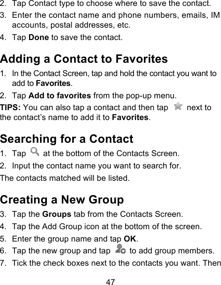 47 2. Tap Contact type to choose where to save the contact. 3. Enter the contact name and phone numbers, emails, IM accounts, postal addresses, etc.   4. Tap Done to save the contact. Adding a Contact to Favorites 1. In the Contact Screen, tap and hold the contact you want to add to Favorites. 2. Tap Add to favorites from the pop-up menu. TIPS: You can also tap a contact and then tap   next to the contact’s name to add it to Favorites.   Searching for a Contact 1. Tap   at the bottom of the Contacts Screen. 2. Input the contact name you want to search for. The contacts matched will be listed. Creating a New Group 3. Tap the Groups tab from the Contacts Screen. 4. Tap the Add Group icon at the bottom of the screen. 5. Enter the group name and tap OK. 6. Tap the new group and tap   to add group members. 7. Tick the check boxes next to the contacts you want. Then 