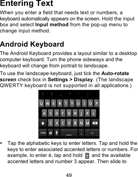 49 Entering Text When you enter a field that needs text or numbers, a keyboard automatically appears on the screen. Hold the input box and select Input method from the pop-up menu to change input method. Android Keyboard The Android Keyboard provides a layout similar to a desktop computer keyboard. Turn the phone sideways and the keyboard will change from portrait to landscape.   To use the landscape keyboard, just tick the Auto-rotate screen check box in Settings &gt; Display. (The landscape QWERTY keyboard is not supported in all applications.)  • Tap the alphabetic keys to enter letters. Tap and hold the keys to enter associated accented letters or numbers. For example, to enter è, tap and hold   and the available accented letters and number 3 appear. Then slide to 