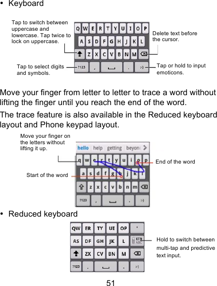 51 • Keyboard    Move your finger from letter to letter to trace a word without lifting the finger until you reach the end of the word.   The trace feature is also available in the Reduced keyboard layout and Phone keypad layout.  • Reduced keyboard  Tap to switch between uppercase and lowercase. Tap twice to lock on uppercase. Tap to select digits and symbols. Tap or hold to input emoticons. Delete text before the cursor. Move your finger on the letters without lifting it up.  Start of the word  End of the word Hold to switch between multi-tap and predictive text input.  