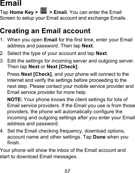 57 Email Tap Home Key &gt;   &gt; Email. You can enter the Email Screen to setup your Email account and exchange Emails. Creating an Email account 1. When you open Email for the first time, enter your Email address and password. Then tap Next. 2. Select the type of your account and tap Next. 3. Edit the settings for incoming server and outgoing server. Then tap Next or Next [Check]. Press Next [Check], and your phone will connect to the Internet and verify the settings before proceeding to the next step. Please contact your mobile service provider and Email service provider for more help. NOTE: Your phone knows the client settings for lots of Email service providers. If the Email you use is from those providers, the phone will automatically configure the incoming and outgoing settings after you enter your Email address and password. 4. Set the Email checking frequency, download options, account name and other settings. Tap Done when you finish. Your phone will show the inbox of the Email account and start to download Email messages. 