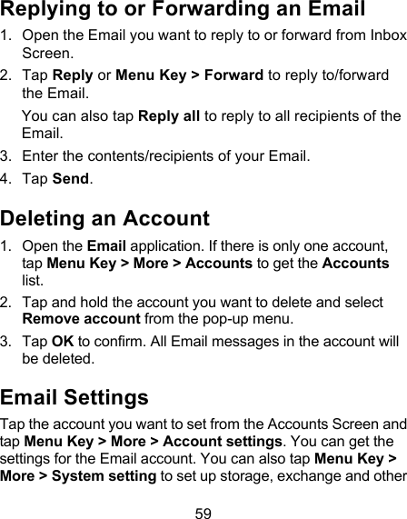 59 Replying to or Forwarding an Email 1. Open the Email you want to reply to or forward from Inbox Screen. 2. Tap Reply or Menu Key &gt; Forward to reply to/forward the Email. You can also tap Reply all to reply to all recipients of the Email. 3. Enter the contents/recipients of your Email. 4. Tap Send. Deleting an Account 1. Open the Email application. If there is only one account, tap Menu Key &gt; More &gt; Accounts to get the Accounts list. 2. Tap and hold the account you want to delete and select Remove account from the pop-up menu. 3. Tap OK to confirm. All Email messages in the account will be deleted. Email Settings Tap the account you want to set from the Accounts Screen and tap Menu Key &gt; More &gt; Account settings. You can get the settings for the Email account. You can also tap Menu Key &gt; More &gt; System setting to set up storage, exchange and other 