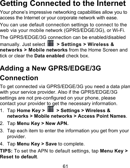 61 Getting Connected to the Internet   Your phone’s impressive networking capabilities allow you to access the Internet or your corporate network with ease. You can use default connection settings to connect to the web via your mobile network (GPRS/EDGE/3G), or Wi-Fi. The GPRS/EDGE/3G connection can be enabled/disabled manually. Just select   &gt; Settings &gt; Wireless &amp; networks &gt; Mobile networks from the Home Screen and tick or clear the Data enabled check box. Adding a New GPRS/EDGE/3G Connection To get connected via GPRS/EDGE/3G you need a data plan with your service provider. Also if the GPRS/EDGE/3G settings are not pre-configured on your phone, please contact your provider to get the necessary information.   1. Tap Home Key &gt;   &gt; Settings &gt; Wireless &amp; networks &gt; Mobile networks &gt; Access Point Names. 2. Tap Menu Key &gt; New APN. 3. Tap each item to enter the information you get from your provider.   4. Tap Menu Key &gt; Save to complete. TIPS: To set the APN to default settings, tap Menu Key &gt; Reset to default. 