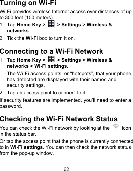 62 Turning on Wi-Fi   Wi-Fi provides wireless Internet access over distances of up to 300 feet (100 meters). 1. Tap Home Key &gt;   &gt; Settings &gt; Wireless &amp; networks. 2. Tick the Wi-Fi box to turn it on. Connecting to a Wi-Fi Network 1. Tap Home Key &gt;   &gt; Settings &gt; Wireless &amp; networks &gt; Wi-Fi settings. The Wi-Fi access points, or “hotspots”, that your phone has detected are displayed with their names and security settings. 2. Tap an access point to connect to it. If security features are implemented, you’ll need to enter a password. Checking the Wi-Fi Network Status You can check the Wi-Fi network by looking at the   icon in the status bar.   Or tap the access point that the phone is currently connected to in Wi-Fi settings. You can then check the network status from the pop-up window. 