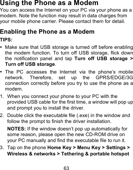 63 Using the Phone as a Modem You can access the Internet on your PC via your phone as a modem. Note the function may result in data charges from your mobile phone carrier. Please contact them for detail. Enabling the Phone as a Modem TIPS:   • Make sure that USB storage is turned off before enabling the  modem  function.  To  turn  off  USB  storage,  flick  down the  notification  panel  and  tap  Turn  off  USB  storage  &gt; Turn off USB storage. • The  PC  accesses  the  Internet  via  the  phone’s  mobile network.  Therefore,  set up  the  GPRS/EDGE/3G connection correctly before you try to use the phone as a modem. 1. When you connect your phone to your PC with the provided USB cable for the first time, a window will pop up and prompt you to install the driver. 2. Double click the executable file (.exe) in the window and follow the prompt to finish the driver installation. NOTES: If the window doesn’t pop up automatically for some reason, please open the new CD-ROM drive on your PC manually and find the executable file to run it. 3. Tap on the phone Home Key &gt; Menu Key &gt; Settings &gt; Wireless &amp; networks &gt; Tethering &amp; portable hotspot 