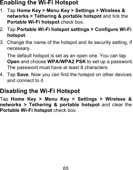 65 Enabling the Wi-Fi Hotspot 1. Tap Home Key &gt; Menu Key &gt; Settings &gt; Wireless &amp; networks &gt; Tethering &amp; portable hotspot and tick the Portable Wi-Fi hotspot check box. 2. Tap Portable Wi-Fi hotspot settings &gt; Configure Wi-Fi hotspot. 3. Change the name of the hotspot and its security setting, if necessary. The default hotspot is set as an open one. You can tap Open and choose WPA/WPA2 PSK to set up a password. The password must have at least 8 characters. 4. Tap Save. Now you can find the hotspot on other devices and connect to it. Disabling the Wi-Fi Hotspot Tap  Home  Key  &gt;  Menu  Key  &gt;  Settings  &gt;  Wireless  &amp; networks  &gt;  Tethering  &amp;  portable  hotspot and  clear  the Portable Wi-Fi hotspot check box.  