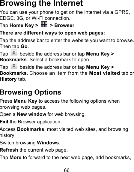66 Browsing the Internet You can use your phone to get on the Internet via a GPRS, EDGE, 3G, or Wi-Fi connection.   Tap Home Key &gt;   &gt; Browser. There are different ways to open web pages: Tap the address bar to enter the website you want to browse. Then tap Go. Tap   beside the address bar or tap Menu Key &gt; Bookmarks. Select a bookmark to open. Tap   beside the address bar or tap Menu Key &gt; Bookmarks. Choose an item from the Most visited tab or History tab.   Browsing Options Press Menu Key to access the following options when browsing web pages. Open a New window for web browsing. Exit the Browser application. Access Bookmarks, most visited web sites, and browsing history. Switch browsing Windows. Refresh the current web page.   Tap More to forward to the next web page, add bookmarks, 