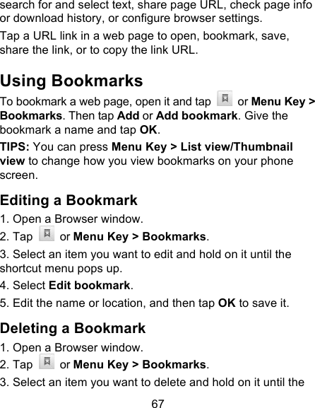 67 search for and select text, share page URL, check page info or download history, or configure browser settings. Tap a URL link in a web page to open, bookmark, save, share the link, or to copy the link URL. Using Bookmarks To bookmark a web page, open it and tap   or Menu Key &gt; Bookmarks. Then tap Add or Add bookmark. Give the bookmark a name and tap OK. TIPS: You can press Menu Key &gt; List view/Thumbnail view to change how you view bookmarks on your phone screen. Editing a Bookmark 1. Open a Browser window. 2. Tap   or Menu Key &gt; Bookmarks. 3. Select an item you want to edit and hold on it until the shortcut menu pops up. 4. Select Edit bookmark. 5. Edit the name or location, and then tap OK to save it. Deleting a Bookmark 1. Open a Browser window. 2. Tap   or Menu Key &gt; Bookmarks. 3. Select an item you want to delete and hold on it until the 
