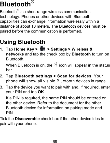 69 Bluetooth® Bluetooth® is a short-range wireless communication technology. Phones or other devices with Bluetooth capabilities can exchange information wirelessly within a distance of about 10 meters. The Bluetooth devices must be paired before the communication is performed. Using Bluetooth   1. Tap Home Key &gt;   &gt; Settings &gt; Wireless &amp; networks and tap the check box by Bluetooth to turn on Bluetooth.   When Bluetooth is on, the   icon will appear in the status bar. 2. Tap Bluetooth settings &gt; Scan for devices. Your phone will show all visible Bluetooth devices in range. 3. Tap the device you want to pair with and, if required, enter your PIN and tap OK. If a PIN is required, the same PIN should be entered on the other device. Refer to the document for the other Bluetooth device for information on pairing mode and PIN. Tick the Discoverable check box if the other device tries to pair with your phone. 