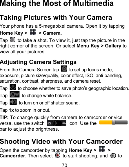 70 Making the Most of Multimedia   Taking Pictures with Your Camera Your phone has a 5-megapixel camera. Open it by tapping Home Key &gt;   &gt; Camera.   Tap   to take a shot. To view it, just tap the picture in the right corner of the screen. Or select Menu Key &gt; Gallery to view all your pictures. Adjusting Camera Settings From the Camera Screen tap   to set up focus mode, exposure, picture size/quality, color effect, ISO, anti-banding, saturation, contrast, sharpness, and camera reset. Tap   to choose whether to save photo’s geographic location. Tap   to change white balance. Tap   to turn on or off shutter sound. Tap 1x to zoom in or out. TIP: To change quickly from camera to camcorder or vice versa, use the switch   icon. Use the   bar to adjust the brightness. Shooting Video with Your Camcorder Open the camcorder by tapping Home Key &gt;   &gt; Camcorder. Then select   to start shooting, and   to 