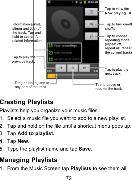 72    Creating Playlists Playlists help you organize your music files: 1. Select a music file you want to add to a new playlist. 2. Tap and hold on the file until a shortcut menu pops up. 3. Tap Add to playlist. 4. Tap New. 5. Type the playlist name and tap Save.   Managing Playlists 1. From the Music Screen tap Playlists to see them all. Information (artist, album and title) of the track. Tap and hold to search for related information. Tap to play the previous track. Drag or tap to jump to any part of the track. Tap to pause or resume the track. Tap to play the next track. Tap to choose repeating mode (repeat off, repeat all, repeat the current track) Tap to turn on/off shuffle. Tap to view the Now playing list. 