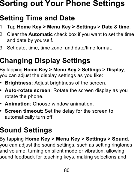 80 Sorting out Your Phone Settings Setting Time and Date 1. Tap Home Key &gt; Menu Key &gt; Settings &gt; Date &amp; time. 2. Clear the Automatic check box if you want to set the time and date by yourself. 3. Set date, time, time zone, and date/time format. Changing Display Settings By tapping Home Key &gt; Menu Key &gt; Settings &gt; Display, you can adjust the display settings as you like: • Brightness: Adjust brightness of the screen. • Auto-rotate screen: Rotate the screen display as you rotate the phone. • Animation: Choose window animation. • Screen timeout: Set the delay for the screen to automatically turn off. Sound Settings By tapping Home Key &gt; Menu Key &gt; Settings &gt; Sound, you can adjust the sound settings, such as setting ringtones and volume, turning on silent mode or vibration, allowing sound feedback for touching keys, making selections and 