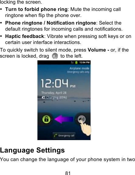 81 locking the screen. • Turn to forbid phone ring: Mute the incoming call ringtone when flip the phone over. • Phone ringtone / Notification ringtone: Select the default ringtones for incoming calls and notifications. • Haptic feedback: Vibrate when pressing soft keys or on certain user interface interactions. To quickly switch to silent mode, press Volume - or, if the screen is locked, drag   to the left.  Language Settings You can change the language of your phone system in two 