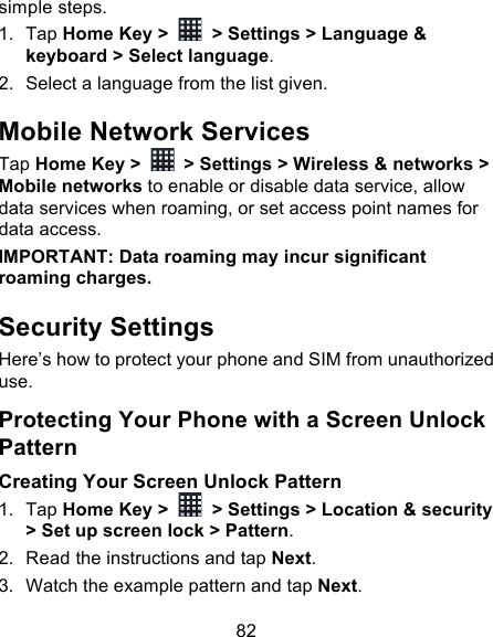 82 simple steps. 1. Tap Home Key &gt;   &gt; Settings &gt; Language &amp; keyboard &gt; Select language. 2. Select a language from the list given. Mobile Network Services Tap Home Key &gt;   &gt; Settings &gt; Wireless &amp; networks &gt; Mobile networks to enable or disable data service, allow data services when roaming, or set access point names for data access. IMPORTANT: Data roaming may incur significant roaming charges. Security Settings Here’s how to protect your phone and SIM from unauthorized use.   Protecting Your Phone with a Screen Unlock Pattern Creating Your Screen Unlock Pattern 1. Tap Home Key &gt;   &gt; Settings &gt; Location &amp; security &gt; Set up screen lock &gt; Pattern. 2. Read the instructions and tap Next. 3. Watch the example pattern and tap Next.   