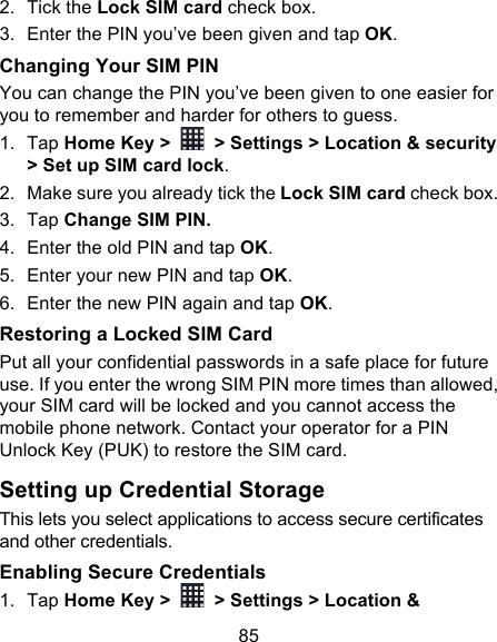 85 2. Tick the Lock SIM card check box. 3. Enter the PIN you’ve been given and tap OK. Changing Your SIM PIN You can change the PIN you’ve been given to one easier for you to remember and harder for others to guess. 1. Tap Home Key &gt;   &gt; Settings &gt; Location &amp; security &gt; Set up SIM card lock. 2. Make sure you already tick the Lock SIM card check box. 3. Tap Change SIM PIN. 4. Enter the old PIN and tap OK. 5. Enter your new PIN and tap OK. 6. Enter the new PIN again and tap OK. Restoring a Locked SIM Card Put all your confidential passwords in a safe place for future use. If you enter the wrong SIM PIN more times than allowed, your SIM card will be locked and you cannot access the mobile phone network. Contact your operator for a PIN Unlock Key (PUK) to restore the SIM card. Setting up Credential Storage This lets you select applications to access secure certificates and other credentials. Enabling Secure Credentials 1. Tap Home Key &gt;   &gt; Settings &gt; Location &amp; 
