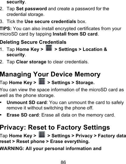 86 security. 2. Tap Set password and create a password for the credential storage. 3. Tick the Use secure credentials box.  TIPS: You can also install encrypted certificates from your microSD card by tapping Install from SD card. Deleting Secure Credentials 1. Tap Home Key &gt;   &gt; Settings &gt; Location &amp; security. 2. Tap Clear storage to clear credentials. Managing Your Device Memory Tap Home Key &gt;   &gt; Settings &gt; Storage. You can view the space information of the microSD card as well as the phone storage.   • Unmount SD card: You can unmount the card to safely remove it without switching the phone off. • Erase SD card: Erase all data on the memory card. Privacy: Reset to Factory Settings Tap Home Key &gt;   &gt; Settings &gt; Privacy &gt; Factory data reset &gt; Reset phone &gt; Erase everything. WARNING: All your personal information and 
