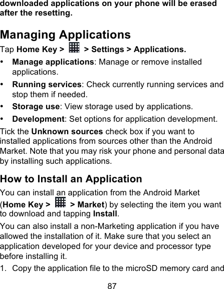 87 downloaded applications on your phone will be erased after the resetting. Managing Applications Tap Home Key &gt;   &gt; Settings &gt; Applications. • Manage applications: Manage or remove installed applications. • Running services: Check currently running services and stop them if needed. • Storage use: View storage used by applications. • Development: Set options for application development. Tick the Unknown sources check box if you want to installed applications from sources other than the Android Market. Note that you may risk your phone and personal data by installing such applications. How to Install an Application You can install an application from the Android Market (Home Key &gt;   &gt; Market) by selecting the item you want to download and tapping Install. You can also install a non-Marketing application if you have allowed the installation of it. Make sure that you select an application developed for your device and processor type before installing it. 1. Copy the application file to the microSD memory card and 