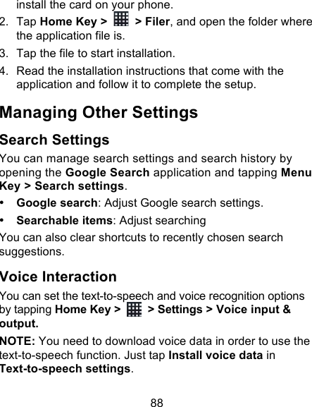 88 install the card on your phone. 2. Tap Home Key &gt;   &gt; Filer, and open the folder where the application file is. 3. Tap the file to start installation. 4. Read the installation instructions that come with the application and follow it to complete the setup. Managing Other Settings Search Settings You can manage search settings and search history by opening the Google Search application and tapping Menu Key &gt; Search settings. • Google search: Adjust Google search settings. • Searchable items: Adjust searching   You can also clear shortcuts to recently chosen search suggestions. Voice Interaction You can set the text-to-speech and voice recognition options by tapping Home Key &gt;   &gt; Settings &gt; Voice input &amp; output.   NOTE: You need to download voice data in order to use the text-to-speech function. Just tap Install voice data in Text-to-speech settings. 