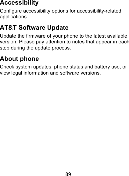 89 Accessibility Configure accessibility options for accessibility-related applications. AT&amp;T Software Update Update the firmware of your phone to the latest available version. Please pay attention to notes that appear in each step during the update process. About phone Check system updates, phone status and battery use, or view legal information and software versions. 