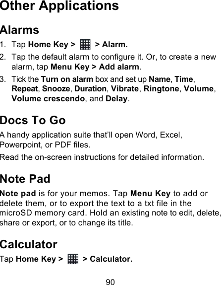90 Other Applications Alarms 1. Tap Home Key &gt;   &gt; Alarm. 2. Tap the default alarm to configure it. Or, to create a new alarm, tap Menu Key &gt; Add alarm. 3. Tick the Turn on alarm box and set up Name, Time, Repeat, Snooze, Duration, Vibrate, Ringtone, Volume, Volume crescendo, and Delay. Docs To Go A handy application suite that’ll open Word, Excel, Powerpoint, or PDF files. Read the on-screen instructions for detailed information. Note Pad Note pad is for your memos. Tap Menu Key to add or delete them, or to export the text to a txt file in the microSD memory card. Hold an existing note to edit, delete, share or export, or to change its title. Calculator Tap Home Key &gt;   &gt; Calculator. 