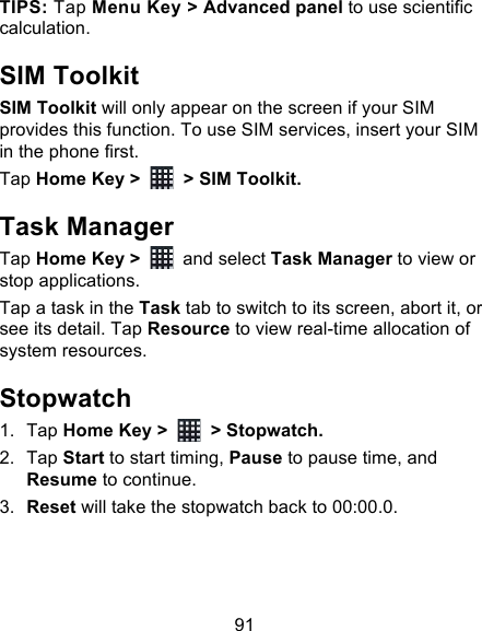 91 TIPS: Tap Menu Key &gt; Advanced panel to use scientific calculation. SIM Toolkit SIM Toolkit will only appear on the screen if your SIM provides this function. To use SIM services, insert your SIM in the phone first.   Tap Home Key &gt;   &gt; SIM Toolkit. Task Manager Tap Home Key &gt;   and select Task Manager to view or stop applications. Tap a task in the Task tab to switch to its screen, abort it, or see its detail. Tap Resource to view real-time allocation of system resources. Stopwatch 1. Tap Home Key &gt;   &gt; Stopwatch. 2. Tap Start to start timing, Pause to pause time, and Resume to continue. 3. Reset will take the stopwatch back to 00:00.0. 