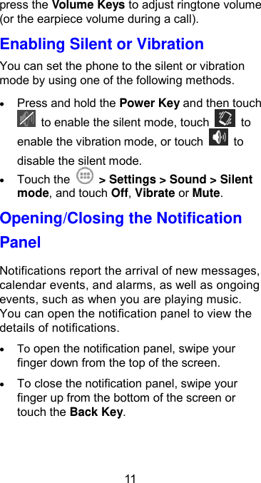  11 press the Volume Keys to adjust ringtone volume (or the earpiece volume during a call).   Enabling Silent or Vibration   You can set the phone to the silent or vibration mode by using one of the following methods.  Press and hold the Power Key and then touch   to enable the silent mode, touch    to enable the vibration mode, or touch    to disable the silent mode.  Touch the    &gt; Settings &gt; Sound &gt; Silent mode, and touch Off, Vibrate or Mute. Opening/Closing the Notification Panel Notifications report the arrival of new messages, calendar events, and alarms, as well as ongoing events, such as when you are playing music. You can open the notification panel to view the details of notifications.  To open the notification panel, swipe your finger down from the top of the screen.  To close the notification panel, swipe your finger up from the bottom of the screen or touch the Back Key. 