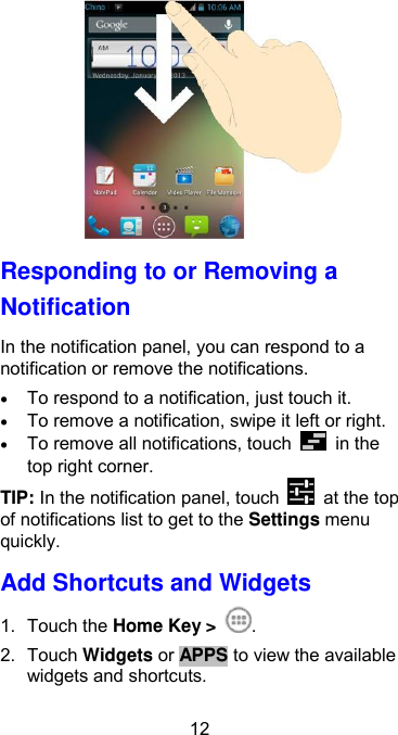  12  Responding to or Removing a Notification In the notification panel, you can respond to a notification or remove the notifications.    To respond to a notification, just touch it.  To remove a notification, swipe it left or right.  To remove all notifications, touch    in the top right corner. TIP: In the notification panel, touch    at the top of notifications list to get to the Settings menu quickly. Add Shortcuts and Widgets 1.  Touch the Home Key &gt;  . 2.  Touch Widgets or APPS to view the available widgets and shortcuts. 