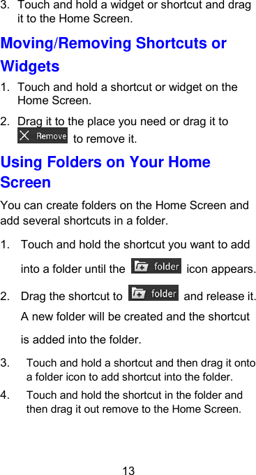  13 3.  Touch and hold a widget or shortcut and drag it to the Home Screen. Moving/Removing Shortcuts or Widgets 1.  Touch and hold a shortcut or widget on the Home Screen. 2.  Drag it to the place you need or drag it to   to remove it. Using Folders on Your Home Screen You can create folders on the Home Screen and add several shortcuts in a folder. 1.  Touch and hold the shortcut you want to add into a folder until the    icon appears. 2.  Drag the shortcut to    and release it. A new folder will be created and the shortcut is added into the folder. 3. Touch and hold a shortcut and then drag it onto a folder icon to add shortcut into the folder. 4. Touch and hold the shortcut in the folder and then drag it out remove to the Home Screen. 