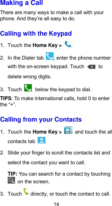  14 Making a Call There are many ways to make a call with your phone. And they’re all easy to do. Calling with the Keypad 1.  Touch the Home Key &gt;  . 2.  In the Dialer tab  , enter the phone number with the on-screen keypad. Touch    to delete wrong digits. 3.  Touch   below the keypad to dial. TIPS: To make international calls, hold 0 to enter the “+”. Calling from your Contacts 1.  Touch the Home Key &gt;    and touch the all contacts tab  . 2.  Slide your finger to scroll the contacts list and select the contact you want to call. TIP: You can search for a contact by touching   on the screen. 3.  Touch directly, or touch the contact to call. 