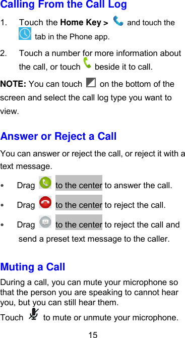  15 Calling From the Call Log 1.  Touch the Home Key &gt;   and touch the   tab in the Phone app. 2.  Touch a number for more information about the call, or touch beside it to call. NOTE: You can touch    on the bottom of the screen and select the call log type you want to view. Answer or Reject a Call You can answer or reject the call, or reject it with a text message.  Drag   to the center to answer the call.  Drag    to the center to reject the call.  Drag    to the center to reject the call and send a preset text message to the caller. Muting a Call During a call, you can mute your microphone so that the person you are speaking to cannot hear you, but you can still hear them. Touch    to mute or unmute your microphone.   