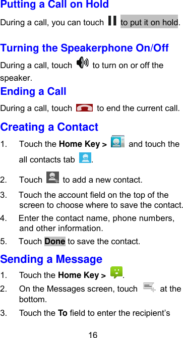  16 Putting a Call on Hold During a call, you can touch    to put it on hold.   Turning the Speakerphone On/Off During a call, touch    to turn on or off the speaker. Ending a Call During a call, touch    to end the current call. Creating a Contact 1.  Touch the Home Key &gt;    and touch the all contacts tab  . 2.  Touch    to add a new contact. 3.  Touch the account field on the top of the screen to choose where to save the contact. 4.  Enter the contact name, phone numbers, and other information.   5.  Touch Done to save the contact. Sending a Message 1.  Touch the Home Key &gt;  . 2.  On the Messages screen, touch    at the bottom. 3.  Touch the To field to enter the recipient’s 