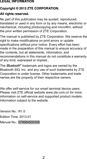  2 LEGAL INFORMATION Copyright ©  2013 ZTE CORPORATION. All rights reserved. No part of this publication may be quoted, reproduced, translated or used in any form or by any means, electronic or mechanical, including photocopying and microfilm, without the prior written permission of ZTE Corporation. The manual is published by ZTE Corporation. We reserve the right to make modifications on print errors or update specifications without prior notice. Every effort has been made in the preparation of this manual to ensure accuracy of the contents, but all statements, information, and recommendations in this manual do not constitute a warranty of any kind, expressed or implied.. The Bluetooth® trademark and logos are owned by the Bluetooth SIG, Inc. and any use of such trademarks by ZTE Corporation is under license. Other trademarks and trade names are the property of their respective owners.  We offer self-service for our smart terminal device users. Please visit ZTE official website www.zte.com.cn for more information on self-service and supported product models. Information subject to the website.  Version No.: R1.0 Edition Time: 2013.01 Manual No.: 079584505308 