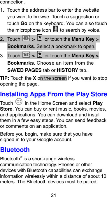  21 connection. 1.  Touch the address bar to enter the website you want to browse. Touch a suggestion or touch Go on the keyboard. You can also touch the microphone icon    to search by voice. 2. Touch   &gt;    or touch the Menu Key &gt; Bookmarks. Select a bookmark to open. 3.  Touch    &gt;    or touch the Menu Key &gt; Bookmarks. Choose an item from the SAVED PAGES tab or HISTORY tab. TIP: Touch the X on the screen if you want to stop opening the page. Installing Apps From the Play Store Touch    in the Home Screen and select Play Store. You can buy or rent music, books, movies, and applications. You can download and install them in a few easy steps. You can send feedback or comments on an application. Before you begin, make sure that you have signed in to your Google account. Bluetooth Bluetooth® is a short-range wireless communication technology. Phones or other devices with Bluetooth capabilities can exchange information wirelessly within a distance of about 10 meters. The Bluetooth devices must be paired 