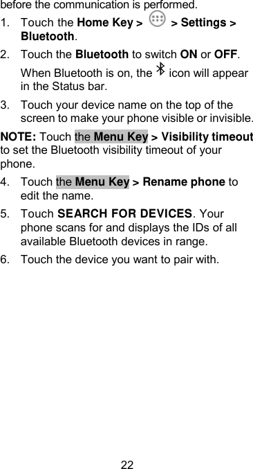  22 before the communication is performed. 1.  Touch the Home Key &gt;    &gt; Settings &gt; Bluetooth. 2.  Touch the Bluetooth to switch ON or OFF. When Bluetooth is on, the icon will appear in the Status bar. 3.  Touch your device name on the top of the screen to make your phone visible or invisible. NOTE: Touch the Menu Key &gt; Visibility timeout to set the Bluetooth visibility timeout of your phone. 4.  Touch the Menu Key &gt; Rename phone to edit the name. 5.  Touch SEARCH FOR DEVICES. Your phone scans for and displays the IDs of all available Bluetooth devices in range. 6.  Touch the device you want to pair with. 