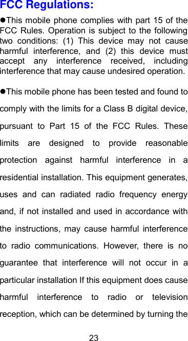  23 FCC Regulations: This mobile phone complies with part 15 of the FCC Rules.  Operation  is subject to  the following two  conditions:  (1)  This  device  may  not  cause harmful  interference,  and  (2)  this  device  must accept  any  interference  received,  including interference that may cause undesired operation. This mobile phone has been tested and found to comply with the limits for a Class B digital device, pursuant  to  Part  15  of  the  FCC  Rules.  These limits  are  designed  to  provide  reasonable protection  against  harmful  interference  in  a residential installation. This equipment generates, uses  and  can  radiated  radio  frequency  energy and, if not installed and used in accordance with the  instructions,  may  cause  harmful  interference to  radio  communications.  However,  there  is  no guarantee  that  interference  will  not  occur  in  a particular installation If this equipment does cause harmful  interference  to  radio  or  television reception, which can be determined by turning the 
