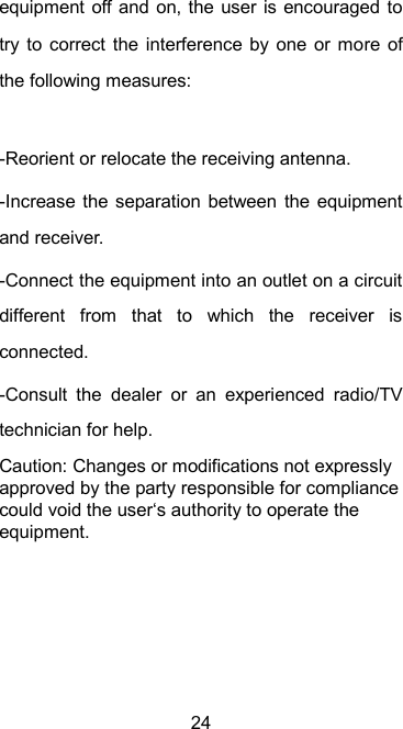  24 equipment off and  on, the user is encouraged to try to correct  the  interference by  one  or more  of the following measures:  -Reorient or relocate the receiving antenna. -Increase the  separation between  the  equipment and receiver. -Connect the equipment into an outlet on a circuit different  from  that  to  which  the  receiver  is connected. -Consult  the  dealer  or  an  experienced  radio/TV technician for help. Caution: Changes or modifications not expressly approved by the party responsible for compliance could void the user‘s authority to operate the equipment. 